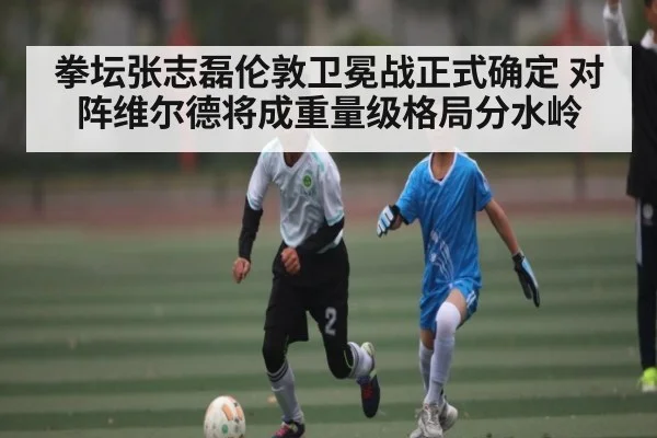 拳坛张志磊伦敦卫冕战正式确定 对阵维尔德将成重量级格局分水岭